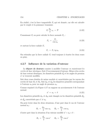 154 CHAPITRE 4. ENGRENAGES
En réalité, c’est la force tangentielle Ft qui est donnée, car elle est calculée
par le couple et la puissance transmise.
Ft
d0i
2
ωi = P (4.22)
Connaissant Ft on peut calculer la force normale Fn :
Fn =
Ft
cos α0
(4.23)
et surtout la force radiale Fr
Fr = Ft tg α0 (4.24)
On retiendra que la force radiale Fr tend toujours à écarter les deux roues
en prise.
4.2.7 Influence de la variation d’entraxe
Le déport de denture consiste à modifier l’entraxe en maintenant les
cercles de base identiques. Soit δ l’accroissement d’entraxe. Même si les cercles
de base restent identiques, les diamètres primitifs d0
0 et les angles de pression
α0
se trouvent modifiés.
Soit deux roues dentées de même module et caractérisées par les rayons des
cercles de base R1 et R2. Soit d01 et d02 les diamètres primitifs correspondant
à l’entraxe a0 pour un angle de pression α0.
Comme esquissé à la Figure 4.17 on suppose un accroissement δ de l’entraxe
normal.
a0
= a0 + δ (4.25)
Les diamètres primitifs d01 et d02 sont changés en les diamètres primitifs d0
01
et d0
02 caractérisés par α0
6= α0.
On peut écrire dans les deux situations, d’une part dans le cas de l’entraxe
normal a0 :
R1 =
d01
2
cos α0 R2 =
d02
2
cos α0
d’autre part dans la situation d’un entraxe modifié a0
= a0 + δ :
R1 =
d0
01
2
cos α0
R2 =
d0
02
2
cos α0
 