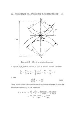 4.2. CINEMATIQUE DE L’ENGRENAGE A DENTURE DROITE 155
Figure 4.17 – Effet de la variation d’entreaxe
le rapport R1/R2 restant constant, il vient en divisant membre à membre
R2
R1
=
d02
2
cos α0
d01
2
cos α0
=
d0
02
2
cos α0
d0
01
2
cos α0
=
d02
2
d01
2
=
d0
02
2
d0
01
2
= i
et donc
d0
02/2
d0
01/2
= i =
ω1
ω2
(4.26)
Ce qui montre qu’une variation d’entraxe ne modifie pas le rapport de réduction.
Néanmoins comme α0
6= α0, on peut écrire :
a0
= a + δ =
d0
01
2
+
d0
02
2
=
d01
2
cos α0
cos α0
+
d02
2
cos α0
cos α0
=
d01 + d02
2
cos α0
cos α0
= a0
cos α0
cos α0
 