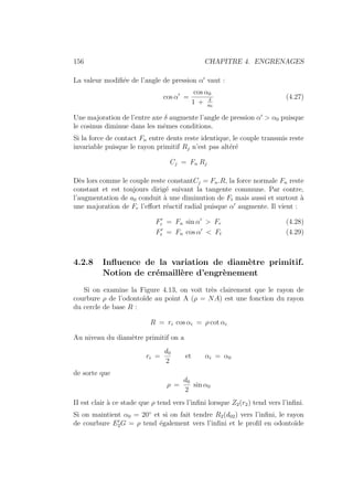 156 CHAPITRE 4. ENGRENAGES
La valeur modifiée de l’angle de pression α0
vaut :
cos α0
=
cos α0
1 + δ
a0
(4.27)
Une majoration de l’entre axe δ augmente l’angle de pression α0
 α0 puisque
le cosinus diminue dans les mêmes conditions.
Si la force de contact Fn entre dents reste identique, le couple transmis reste
invariable puisque le rayon primitif Rj n’est pas altéré
Cj = Fn Rj
Dès lors comme le couple reste constantCj = Fn.R, la force normale Fn reste
constant et est toujours dirigé suivant la tangente commune. Par contre,
l’augmentation de a0 conduit à une diminution de Ft mais aussi et surtout à
une majoration de Fr l’effort réactif radial puisque α0
augmente. Il vient :
F0
r = Fn sin α0
 Fr (4.28)
F0
t = Fn cos α0
 Ft (4.29)
4.2.8 Influence de la variation de diamètre primitif.
Notion de crémaillère d’engrènement
Si on examine la Figure 4.13, on voit très clairement que le rayon de
courbure ρ de l’odontoı̈de au point A (ρ = NA) est une fonction du rayon
du cercle de base R :
R = ri cos αi = ρ cot αi
Au niveau du diamètre primitif on a
ri =
d0
2
et αi = α0
de sorte que
ρ =
d0
2
sin α0
II est clair à ce stade que ρ tend vers l’infini lorsque Z2(r2) tend vers l’infini.
Si on maintient α0 = 20◦
et si on fait tendre R2(d02) vers l’infini, le rayon
de courbure E0
2G = ρ tend également vers l’infini et le profil en odontoı̈de
 