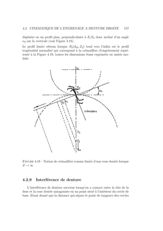4.2. CINEMATIQUE DE L’ENGRENAGE A DENTURE DROITE 157
dégénère en un profil plan, perpendiculaire à E1E2 donc incliné d’un angle
α0 sur la verticale (voir Figure 4.18).
Le profil limite obtenu lorsque R2(d02, Z2) tend vers l’infini est le profil
trapézoidal normalisé qui correspond à la crémaillère d’engrènement repré-
senté à la Figure 4.19, toutes les dimensions étant exprimées en unités mo-
dule.
Figure 4.18 – Notion de crémaillère comme limite d’une roue dentée lorsque
Z → ∞
4.2.9 Interférence de denture
L’interférence de denture survient lorsqu’on a contact entre la tête de la
dent et la roue dentée antagoniste en un point situé à l’intérieur du cercle de
base. Etant donné que la distance qui sépare le point de tangence des cercles
 