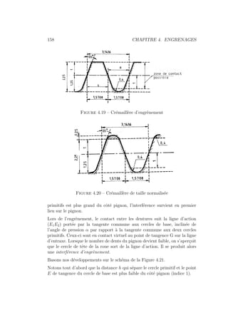 158 CHAPITRE 4. ENGRENAGES
Figure 4.19 – Crémaillère d’engrènement
Figure 4.20 – Crémaillère de taille normalisée
primitifs est plus grand du côté pignon, l’interférence survient en premier
lieu sur le pignon.
Lors de l’engrènement, le contact entre les dentures suit la ligne d’action
(E1E2) portée par la tangente commune aux cercles de base, inclinée de
l’angle de pression α par rapport à la tangente commune aux deux cercles
primitifs. Ceux-ci sont en contact virtuel au point de tangence G sur la ligne
d’entraxe. Lorsque le nombre de dents du pignon devient faible, on s’aperçoit
que le cercle de tête de la roue sort de la ligne d’action. Il se produit alors
une interférence d’engrènement.
Basons nos développements sur le schéma de la Figure 4.21.
Notons tout d’abord que la distance h qui sépare le cercle primitif et le point
E de tangence du cercle de base est plus faible du côté pignon (indice 1).
 