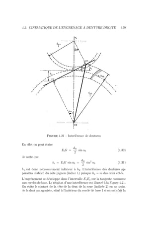 4.2. CINEMATIQUE DE L’ENGRENAGE A DENTURE DROITE 159
Figure 4.21 – Interférence de dentures
En effet on peut écrire
EiG =
d0i
2
sin α0 (4.30)
de sorte que
hi = EiG sin α0 =
d0i
2
sin2
α0 (4.31)
h1 est donc nécessairement inférieur à h2. L’interférence des dentures ap-
paraı̂tra d’abord du côté pignon (indice 1) puisque ha = m des deux côtés.
L’engrènement se développe dans l’intervalle E1E2 sur la tangente commune
aux cercles de base. Le résultat d’une interférence est illustré à la Figure 4.21.
On évite le contact de la tête de la dent de la roue (indicée 2) en un point
de la dent antagoniste, situé à l’intérieur du cercle de base 1 si on satisfait la
 