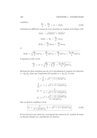 160 CHAPITRE 4. ENGRENAGES
condition :
da2
2
=
d02
2
+ m  O2E1 (4.32)
Calculons les différents termes de cette équation en s’aidant de la Figure 4.21
O2E1 =
»
(O2E2)2 + (E1E2)2
O2E2 = R2 =
d02
2
cos α0
E1E2 =
d01
2
sin α0 +
d02
2
sin α0
et
O2E1 =
s
d2
02
4
cos2 α0 +
d2
01
4
sin2
α0 +
d2
02
4
sin2
α0 +
d01 d02
2
sin2
α0
L’équation (4.32) s’écrit
d02
2
+ m ≤
s
d2
02
4
+
Ç
d2
01
4
+
d01 d02
2
å
sin2
α0
Divisons les deux membres par d01/2 et introduisons le rapport de réduction
i = d02/d01 ainsi que l’expression du module m = d01/Z1, il vient
i +
2
Z1
≤
»
i2 + (1 + 2i) sin2
α0
2
Z1
≤ −i +
»
i2 + (1 + 2i) sin2
α0
Z1 ≥
2
−i +
»
i2 + (1 + 2i) sin2
α0
Z1 ≥ 2
i +
»
i2 + (1 + 2i) sin2
α0
(1 + 2i) sin2
α0
Soit au final la condition s’écrit
Z1 ≥
2
(1 + 2i) sin2
α0

i +
»
i2 + (1 + 2i) sin2
α0

(4.33)
Il s’en suit qu’à une valeur de i correspond une valeur de Z1, nombre de dents
en dessous duquel on a interférence de denture.
 