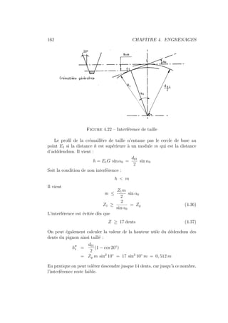 162 CHAPITRE 4. ENGRENAGES
Figure 4.22 – Interférence de taille
Le profil de la crémaillère de taille n’entame pas le cercle de base au
point E1 si la distance h est supérieure à un module m qui est la distance
d’adddendum. Il vient :
h = E1G sin α0 =
d01
2
sin α0
Soit la condition de non interférence :
h  m
Il vient
m ≤
Z1m
2
sin α0
Z1 ≥
2
sin α0
= Zg (4.36)
L’interférence est évitée dès que
Z ≥ 17 dents (4.37)
On peut également calculer la valeur de la hauteur utile du dédendum des
dents du pignon ainsi taillé :
h00
1 =
d01
2
(1 − cos 20◦
)
= Zg m sin2
10◦
= 17 sin2
10◦
m = 0, 512 m
En pratique on peut tolérer descendre jusque 14 dents, car jusqu’à ce nombre,
l’interférence reste faible.
 
