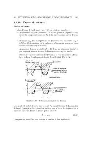 4.2. CINEMATIQUE DE L’ENGRENAGE A DENTURE DROITE 163
4.2.10 Déport de denture
Notion de déport
L’interférence de taille peut être évitée de plusieurs manières :
— Augmenter l’angle de pression α. On notera que cette disposition aug-
mente la composante réactive Fr de la force normale sur la denture
Fn.
— Diminuer w0a. Par exemple dans les dentures Stub, on adopte W0a =
0, 785m. Cette pratique est actuellement abandonnée à cause du mau-
vais recouvrement qu’elle induit.
— Augmenter Z1 pour atteindre Zg = 14 dents au minimum. Ceci n’est
pas toujours possible à cause de l’encombrement qu en résulte.
— Déporter l’outil de taille vers l’extérieur de la roue de manière à trans-
later la ligne de réference de l’outil de taille (Voir Fig. 4.23).
Figure 4.23 – Notion de correction de denture
Le déport est réalisé de sorte que le point A1 caractéristique de l’addendum
de l’outil de coupe arrive à la même hauteur que le point de tangence sur le
cercle de base. On définit le déport par la lettre X
X = x m (4.38)
Le déport est mesuré en mm puisque le module m l’est également.
 