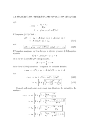 1.3. SOLLICITATION PAR CHOC OU PAR APPLICATION BRUSQUE11
soit
tan ψ =
x0 − xst
V/ω
A =
»
(x0 − xst)2 + (V/ω)2
L’élongation (1.22) s’écrit :
x(t) = xst + A sin ωt cos ψ + A cos ωt sin ψ
= A sin(ωt + ψ) + xst (1.24)
soit
x(t) =
»
(x0 − xst)2 + (V/ω)2 sin(ωt + ψ) + xst (1.25)
L’élongation maximale survient lorsque la dérivée première de l’élongation
s’annule
ẋ(t∗
) = A cos(ωt∗
+ ψ) ω = 0
et on en tire la variable ωt∗
correspondante.
ωt∗
+ ψ =
π
2
+ k π
et la valeur correspondante de l’élongation est aisément déduite :
xMAX = x(t∗
) = xst + A sin(π/2) = xst + A
soit
xMAX = xst +
»
(x0 − xst)2 + (V/ω)2 (1.26)
= xst


1 +
Ã
Ç
1 −
x0
xst
å2
+
V 2
x2
st ω2


 (1.27)
On peut également écrire en revenant aux définitions des paramètres du
système :
xMAX = xst
"
1 +
s
(1 −
x0
xst
)2 +
V 2
x2
st ω2
#
= xst

1 +
s
(1 −
x0
xst
)2 +
V 2 k2 M (1 + φ)
G2 k


= xst

1 +
s
(1 −
x0
xst
)2 +
V 2 k (1 + φ)
G g


= xst
"
1 +
s
(1 −
x0
xst
)2 +
V 2
g
EΩ
G`
(1 + φ)
#
 