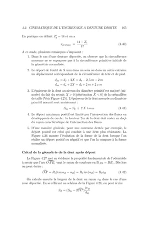 4.2. CINEMATIQUE DE L’ENGRENAGE A DENTURE DROITE 165
En pratique on définit Z0
g = 14 et on a
xpratique =
14 − Z1
17
(4.40)
A ce stade, plusieurs remarques s’imposent :
1. Dans le cas d’une denture déportée, on observe que la circonférence
moyenne ne se superpose pas à la circonférence primitive initiale de
la géométrie normalisée.
2. Le déport de l’outil de X mm dans un sens ou dans un autre entraı̂ne
un déplacement correspondant de la circonférence de tête et de pied.
dfx = df + 2X = d0 − 2, 5 m + 2 m
dax = da + 2X = d0 + 2 m + 2 x m
3. L’épaisseur de la dent au niveau du diamètre primitif est majoré (mi-
norée) du fait du retrait X  0 [pénétration X  0] de la crémaillère
de taille (Voir Figure 4.25). L’épaisseur de la dent mesurée au diamètre
primitif normal vaut maintenant :
S0x = S0 ± 2 X tan α (4.41)
4. Le déport maximum positif est limité par l’intersection des flancs en
développante de cercle : la hauteur 2m de la dent doit rester en deçà
du rayon caractéristique de l’intersection des flancs.
5. D’une manière générale, pour une couronne dentée par exemple, le
déport positif est celui qui conduit à une dent plus résistante. La
Figure 4.26 montre l’évolution de la forme de la dent lorsque l’on
réalise un déport positif ou négatif et que l’on la compare à la forme
normalisée.
Calcul de la géométrie de la dent après déport
La Figure 4.27 met en évidence la propriété fondamentale de l’odontoı̈de
à savoir que l’arc ˚
OA0E1 vaut le rayon de courbure en B ρB = BE1. Dès lors
on peut écrire :
¯
OA0 = R1(tan αB − αB) = R1 inv(αB) = R1φB (4.42)
On calcule ensuite la largeur de la dent au rayon rB dans le cas d’une
roue déportée. En se référant au schéma de la Figure 4.28, on peut écrire
SB = (S0x − 2˘
CC0)
2rB
d01
 