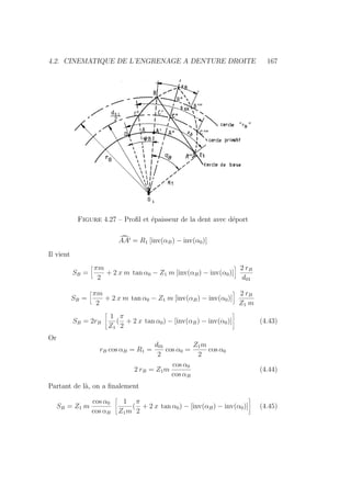 4.2. CINEMATIQUE DE L’ENGRENAGE A DENTURE DROITE 167
Figure 4.27 – Profil et épaisseur de la dent avec déport
¯
AA0 = R1 [inv(αB) − inv(α0)]
Il vient
SB =
ï
πm
2
+ 2 x m tan α0 − Z1 m [inv(αB) − inv(α0)]
ò
2 rB
d01
SB =
ï
πm
2
+ 2 x m tan α0 − Z1 m [inv(αB) − inv(α0)]
ò
2 rB
Z1 m
SB = 2rB
ñ
1
Z1
(
π
2
+ 2 x tan α0) − [inv(αB) − inv(α0)]
ô
(4.43)
Or
rB cos αB = R1 =
d01
2
cos α0 =
Z1m
2
cos α0
2 rB = Z1m
cos α0
cos αB
(4.44)
Partant de là, on a finalement
SB = Z1 m
cos α0
cos αB
ñ
1
Z1m
(
π
2
+ 2 x tan α0) − [inv(αB) − inv(α0)]
ô
(4.45)
 