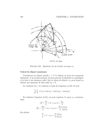 168 CHAPITRE 4. ENGRENAGES
Figure 4.28 – Epaisseur SB de la dent au rayon rB
Calcul du déport maximum
Considérons un déport positif x  0. Le déport ne peut être augmenté
infiniment. A un certain moment, les deux portion d’odontoı̈de se rejoindgent
et la dent à une épaisseur nulle. Soit la valeur du déport xM pour lequel on
obtient une épaisseur de dent nulle SB = 0.
La condition SB = 0 s’exprime à l’aide de l’équation (4.43). Il vient
1
Z
(
π
2
+ 2 xM tan α0) = [inv(αB) − inv(α0)]
En utilisant l’equation (4.44), on peut exprimer le rayon rB correspon-
dant,
rM
B =
d0
2
+ m + xM m =
dax
2
rM
B =
Zm
2
+ m + xM m =
Zm
2
cos α0
cos αB
On obtient
Z
2
+ 1 + xM =
Z
2
cos α0
cos αB
 