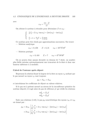4.2. CINEMATIQUE DE L’ENGRENAGE A DENTURE DROITE 169
avec
xM =
14 − Z
17
On obtient le système à résoudre pour déterminer Z et αB :







1
Z
(π
2
+ 2 xM tan α0) = [inv(αB) − inv(α0)]
Z
2
+ 1 + 14−Z
17
= Z
2
cos α0
cos αB
Ce système peut être résolu par approximations successives. On trouve
— Solution analytique
xM = 0, 458 Z = 6, 21 αB = 50◦
750
1000
— Solution pratique
xM = 0, 418 Z = 7 αB = 47◦
590
4900
On ne pourra donc jamais decsndre en dessous de 7 dents. un nombre
plus faible entraı̂ne automatiquement une troncature de la dent et donc une
hauteur inférieure à 2 modules.
Calcul de l’entraxe après déport
Reprenons la relation fixant la largeur de la dent au rayon rB sachant que
le pas mesuré au rayon rB vaut toujours
pB = SB,1 + SB,2
et introduisons les coefficients de déport en valeurs relatives.
Si le pas est à présent mesuré au niveau de la circonférence primitive du
système déporté, il s’agit alors du pas de référence p0
qui vérifie les relations
πd0
01 = Z1 p0
πd0
02 = Z2 p0
Suite aux relations (4.43), le pas pB caractéristique des rayons rB1 et rB2
est donné par :
pB = 2rB1
ñ
1
Z1
(
π
2
+ 2 x1 tan α0) − [inv(αB1) − inv(α0)]
ô
+ 2rB2
ñ
1
Z2
(
π
2
+ 2 x2 tan α0) − [inv(αB2) − inv(α0)]
ô
 