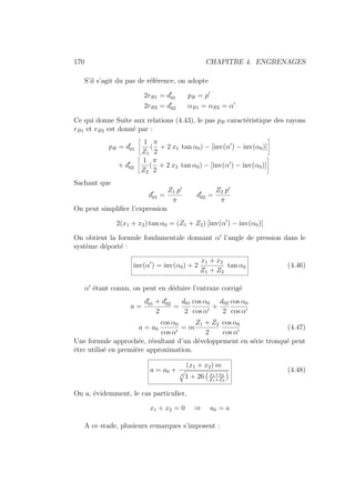 170 CHAPITRE 4. ENGRENAGES
S’il s’agit du pas de référence, on adopte
2rB1 = d0
01 pB = p0
2rB2 = d0
02 αB1 = αB2 = α0
Ce qui donne Suite aux relations (4.43), le pas pB caractéristique des rayons
rB1 et rB2 est donné par :
pB = d0
01
ñ
1
Z1
(
π
2
+ 2 x1 tan α0) − [inv(α0
) − inv(α0)]
ô
+ d0
02
ñ
1
Z2
(
π
2
+ 2 x2 tan α0) − [inv(α0
) − inv(α0)]
ô
Sachant que
d0
01 =
Z1 p0
π
d0
02 =
Z2 p0
π
On peut simplifier l’expression
2(x1 + x2) tan α0 = (Z1 + Z2) [inv(α0
) − inv(α0)]
On obtient la formule fondamentale donnant α0
l’angle de pression dans le
système déporté :
inv(α0
) = inv(α0) + 2
x1 + x2
Z1 + Z2
tan α0 (4.46)
α0
étant connu, on peut en déduire l’entraxe corrigé
a =
d0
01 + d0
02
2
=
d01
2
cos α0
cos α0
+
d02
2
cos α0
cos α0
a = a0
cos α0
cos α0
= m
Z1 + Z2
2
cos α0
cos α0
(4.47)
Une formule approchée, résultant d’un développement en série tronqué peut
être utilisé en première approximation.
a = a0 +
(x1 + x2) m
4
q
1 + 26
Ä
x1+x2
Z1+Z2
ä (4.48)
On a, évidemment, le cas particulier,
x1 + x2 = 0 ⇒ a0 = a
A ce stade, plusieurs remarques s’imposent :
 