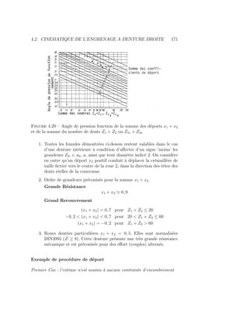 4.2. CINEMATIQUE DE L’ENGRENAGE A DENTURE DROITE 171
Figure 4.29 – Angle de pression fonction de la somme des déports x1 + x2
et de la somme du nombre de dents Z1 + Z2 ou Z1v + Z2v
1. Toutes les fomules démontrées ci-dessus restent valables dans le cas
d’une denture intérieure à condition d’affecter d’un signe ’moins’ les
grandeurs Z2, i, a0, a, ainsi que tout diamètre indicé 2. On considère
en outre qu’un déport x2 positif conduit à déplacer la crémaillère de
taille fictive vers le centre de la roue 2, dans la direction des têtes des
dents réelles de la courronne.
2. Ordre de grandeurs préconisés pour la somme x1 + x2
Grande Résistance
x1 + x2 ' 0, 9
Grand Recouvrement
(x1 + x2) = 0, 7 pour Z1 + Z2 ≤ 20
−0, 2  (x1 + x2)  0, 7 pour 20  Z1 + Z2 ≤ 60
(x1 + x2) = −0, 2 pour Z1 + Z2  60
3. Roues dentées particulières x1 + x2 = 0, 5. Elles sont normalisées
DIN3995 (Z ≥ 8). Cette denture présente une très grande résistance
mécanique et est préconisée pour des effort (couples) alternés.
Exemple de procédure de déport
Premier Cas : l’entraxe n’est soumis à aucune contrainte d’encombrement
 