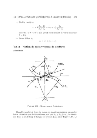 4.2. CINEMATIQUE DE L’ENGRENAGE A DENTURE DROITE 173
— On fixe ensuite x1
x1 = λ
Z2 − Z1
Z2 + Z2
+ (x1 + x2)
Z1
Z2 + Z1
avec 0, 5  λ  0, 75 (on prend rédulièrement la valeur moyenne
λ = 0, 6.
— On en déduit x2
x2 = (x1 + x2) − x1
4.2.11 Notion de recouvrement de dentures
Définition
Figure 4.30 – Recouvrement de dentures
Quand le nombre de dents du pignon est maintenu supérieur au nombre
limite caractéristique de l’interférence, soit que Z1 ≥ Zlim(i, α0), le contact
des dents a lieu le long de la ligne de pression E1E2 (Voir Figure 4.30). Le
 