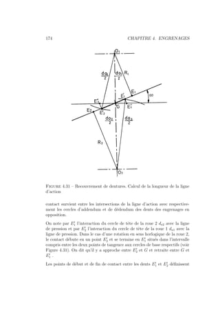 174 CHAPITRE 4. ENGRENAGES
Figure 4.31 – Recouvrement de dentures. Calcul de la longueur de la ligne
d’action
contact survient entre les intersections de la ligne d’action avec respective-
ment les cercles d’addendum et de dédendum des dents des engrenages en
opposition.
On note par E0
1 l’interaction du cercle de tête de la roue 2 da2 avec la ligne
de pression et par E0
2 l’interaction du cercle de tête de la roue 1 da1 avec la
ligne de pression. Dans le cas d’une rotation en sens horlogique de la roue 2,
le contact débute en un point E0
2 et se termine en E0
1 situés dans l’intervalle
compris entre les deux points de tangence aux cercles de base respectifs (voir
Figure 4.31). On dit qu’il y a approche entre E0
2 et G et retraite entre G et
E0
1 .
Les points de début et de fin de contact entre les dents E0
1 et E0
2 définissent
 