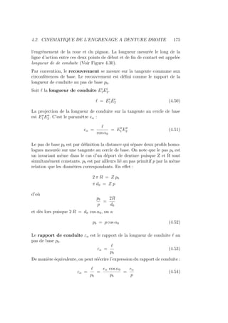 4.2. CINEMATIQUE DE L’ENGRENAGE A DENTURE DROITE 175
l’engrènement de la roue et du pignon. La longueur mesurée le long de la
ligne d’action entre ces deux points de début et de fin de contact est appelée
longueur de de conduite (Voir Figure 4.30).
Par convention, le recouvrement se mesure sur la tangente commune aux
circonférences de base. Le recouvrement est défini comme le rapport de la
longueur de conduite au pas de base pb.
Soit ` la longueur de conduite E0
1E0
2.
` = E0
1E0
2 (4.50)
La projection de la longueur de conduite sur la tangente au cercle de base
est E00
1 E00
2 . C’est le paramètre eα :
eα =
`
cos α0
= E00
1 E00
2 (4.51)
Le pas de base pb est par définition la distance qui sépare deux profils homo-
logues mesurée sur une tangente au cercle de base. On note que le pas pb est
un invariant même dans le cas d’un déport de denture puisque Z et R sont
simultanément constants. pb est par ailleurs lié au pas primitif p par la même
relation que les diamètres correspondants. En effet :
2 π R = Z pb
π d0 = Z p
d’où
pb
p
=
2R
d0
et dès lors puisque 2 R = d0 cos α0, on a
pb = p cos α0 (4.52)
Le rapport de conduite εα est le rapport de la longueur de conduite ` au
pas de base pb.
εα =
`
pb
(4.53)
De manière équivalente, on peut réécrire l’expression du rapport de conduite :
εα =
`
pb
=
eα cos α0
pb
=
eα
p
(4.54)
 