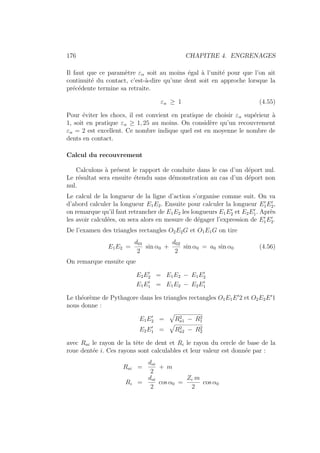 176 CHAPITRE 4. ENGRENAGES
Il faut que ce paramètre εα soit au moins égal à l’unité pour que l’on ait
continuité du contact, c’est-à-dire qu’une dent soit en approche lorsque la
précédente termine sa retraite.
εα ≥ 1 (4.55)
Pour éviter les chocs, il est convient en pratique de choisir εα supérieur à
1, soit en pratique εα ≥ 1, 25 au moins. On considère qu’un recouvrement
εα = 2 est excellent. Ce nombre indique quel est en moyenne le nombre de
dents en contact.
Calcul du recouvrement
Calculons à présent le rapport de conduite dans le cas d’un déport nul.
Le résultat sera ensuite étendu sans démonstration au cas d’un déport non
nul.
Le calcul de la longueur de la ligne d’action s’organise comme suit. On va
d’abord calculer la longueur E1E2. Ensuite pour calculer la longueur E0
1E0
2,
on remarque qu’il faut retrancher de E1E2 les longueurs E1E0
2 et E2E0
1. Après
les avoir calculées, on sera alors en mesure de dégager l’expression de E0
1E0
2.
De l’examen des triangles rectangles O2E2G et O1E1G on tire
E1E2 =
d01
2
sin α0 +
d02
2
sin α0 = a0 sin α0 (4.56)
On remarque ensuite que
E2E0
2 = E1E2 − E1E0
2
E1E0
1 = E1E2 − E2E0
1
Le théorème de Pythagore dans les triangles rectangles O1E1E0
2 et O2E2E0
1
nous donne :
E1E0
2 =
»
R2
a1 − R2
1
E2E0
1 =
»
R2
a2 − R2
2
avec Rai le rayon de la tête de dent et Ri le rayon du cercle de base de la
roue dentée i. Ces rayons sont calculables et leur valeur est donnée par :
Rai =
doi
2
+ m
Ri =
doi
2
cos α0 =
Zi m
2
cos α0
 