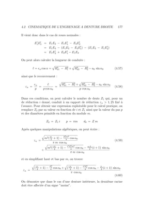 4.2. CINEMATIQUE DE L’ENGRENAGE A DENTURE DROITE 177
Il vient donc dans le cas de roues normales :
E0
1E0
2 = E1E2 − E1E0
1 − E2E0
2
= E1E2 − (E1E2 − E2E0
1) − (E1E2 − E1E0
2)
= E1E0
2 + E2E0
1 − E1E2
On peut alors calculer la longueur de conduite :
` = eα cos α =
»
R2
a1 − R2
1 +
»
R2
a2 − R2
2 − a0 sin α0 (4.57)
ainsi que le recouvrement :
εα =
eα
p
=
`
p cos α0
=
»
R2
a1 − R2
1 +
»
R2
a2 − R2
2 − a0 sin α0
p cos α0
(4.58)
Dans ces conditions, on peut calculer le nombre de dents Z1 qui, pour un
de réduction i donné, conduit à un rapport de réduction εα  1, 25 fixé à
l’avance. Pour obtenir une expression exploitable pour le calcul pratique, on
remplace Z2 par sa valeur en fonction de i et Z1 ainsi que la valeur du pas p
et des diamètres primitifs en fonction du module m.
Z2 = Z1 i p = πm d0 = Z m
Après quelques manipulations algébriques, on peut écrire :
εα =
q
m2(Z1
2
+ 1) −
Z2
1 m2
4
cos α0
π m cos α0
(4.59)
+
q
m2(iZ1
2
+ 1) −
i2Z2
1 m2
4
cos α0 − mZ1
2
(i + 1) sin α0
π m cos α0
et en simplifiant haut et bas par m, on trouve
εα =
q
(Z1
2
+ 1) −
Z2
1
4
cos α0 +
q
(iZ1
2
+ 1) −
i2Z2
1
4
cos α0 − Z1
2
(i + 1) sin α0
π cos α0
(4.60)
On démontre que dans le cas d’une denture intérieure, la deuxième racine
doit être affectée d’un signe ”moins”.
 