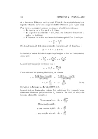 180 CHAPITRE 4. ENGRENAGES
de la force dans différentes applications à défaut de plus amples informations.
Il peut s’estimer à partir de l’abaque de Richter Olhendorf (Voir Figure 4.33).
Pour rappel, on suppose connues les données géométriques suivantes :
— La hauteur de la dent est h = 2, 225 m ;
— La largeur de la dent est b = k m, avec k un facteur de forme dont la
valeur est à définir ;
— L’épaisseur de la dent au niveau du diamétre primitif est donnée par :
e =
p
2
=
π m
2
Dès lors, le moment de flexion maximal à l’encastrement est donné par :
M = Ft h = Ft 2, 25 m
Le moment d’inertie de la section (rectangulaire) de la dent est classiquement
donné par :
I =
be3
12
= b
π3
m3
96
= k
π3
m4
96
La contrainte maximale de flexion vaut :
σ =
M y
I
=
M e/2
I
En introduisant les valeurs précédentes, on obtient
σ =
Ft (2, 25 m) (π m/4)
b π3 m3/96
=
Ft (2, 25 m) (π m/4)
k π3 m4/96
= 5, 47
Ft
b m
= 5, 47
Ft
k m2
(4.62)
Il s’agit de la formule de Lewis (1892) [12].
La contrainte de flexion ainsi estimée doit maintenant être comparée à une
contrainte admissible par le matériau Rφ. Selon la DIN 3990, on adopte les
tensions admissibles suivantes :
Mouvements lents Rφ =
RFlex
0
2.5
Mouvements rapides
- avec couples répétés Rφ =
R+
0
2
- avec couples alternés Rφ =
R±
0
2.5
 