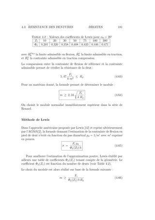 4.3. RESISTANCE DES DENTURES DROITES 181
Table 4.2 – Valeurs des coefficients de Lewis pour α0 = 20◦
Z1 10 20 30 50 75 100 300
ΦL 0,201 0,320 0,358 0,408 0,433 0,446 0,471
avec RFlex
0 la limite admissible en flexion, R+
0 la limite admissible en traction,
et R±
0 la contrainte admissible en traction compression.
La comparaison entre la contrainte de flexion de référence et la contrainte
admissible permet de vérifier la résistance de la dent :
5, 47
Ft
k m2
≤ Rφ (4.63)
Pour un matériau donné, la formule permet de déterminer le module :
m ≥ 2, 34
s
Ft
k Rφ
(4.64)
On choisit le module normalisé immédiatement supérieur dans la série de
Renard.
Méthode de Lewis
Dans l’approche américaine proposée par Lewis [12] et reprise ultérieurement
par l’AGMA[2], la formule donnant l’estimation de la contrainte de flexion en
pied de dent s’écrit en fonction du pas diamétral pd = 1/m0
avec m0
exprimé
en pouces.
σ =
Ft pd
ΦL(Z1) b
(4.65)
Pour améliorer l’estimation de l’approximation poutre, Lewis établit par
ailleurs une table de coefficients ΦL(Z1) tenant compte de la géométrie. Le
coefficient ΦL(Z1) est fonction du nombre de dents (voir Table 4.2).
Le choix du module est alors réalisé sur base de la formule suivante :
m ≥
Ft
ΦL(Z1) b Rφ
(4.66)
 
