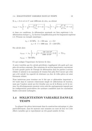 1.4. SOLLICITATION VARIABLE DANS LE TEMPS 13
Si x0 = 0 et si h et V sont différents de zéro, on obtient
xMAX = xst

1 +
s
(1 + 2
h
`
E
σst
(1 + φ)

 = xst
"
1 +
s
(1 + 2
V 2
g `
E
σst
(1 + φ)
#
et dans ces conditions, la déformation maximale est bien supérieure à la
déformation statique xst. Le facteur d’amplification peut être largement supérieur
à 2. Prenons un exemple numérique :
σst = 10 MPa h = 100 mm φ = 0.2
x0 = 0 ` = 1000 mm E = 210 GPa
On calcule alors
xMAX = xst

1 +
s
(1 + 2
100
1000
210 109
10 106
(1.2)

 = 72 xst
σMAX = 720 MPa
Ce qui souligne l’importance du facteur de choc.
A noter toutefois que les calculs précédents s’appliquent tels quels qu’à une
pièce de section constante. Des variations de section importantes concentrent
la toute grande partie de l’énergie de déformation dans les parties à section
réduite et mènent à un maximum de tension bien plus élevé encore que celui
qui a été calculé. La capacité de résistance au choc de telles pièces est ainsi
fortement réduite.
Nous insisterons pour terminer sur le fait que ce phénomène important a
été traité dans le contexte relativenent simple de sollicitations de traction,
mais que l’analyse aurait pu être étendue aux cas de la flexion ou de la tor-
sion. Les développements auraient certes subi des aménagements imposés par
les configurations particulières des systèmes considérés mais les conclusions
finales resteraient inchangées.
1.4 SOLLICITATION VARIABLE DANS LE
TEMPS
La plupart des pièces intervenant dans la construction mécanique et, plus
particulièrement, dans les moteurs sont soumises au cours de leur vie à des
efforts variables qui se reproduisent un très grand nombre de fois.
 