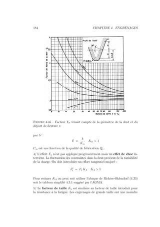 184 CHAPITRE 4. ENGRENAGES
Figure 4.35 – Facteur YF tenant compte de la géométrie de la dent et du
déport de denture x
par b’ :
b0
=
b
Km
Km  1
Cm est une fonction de la qualité de fabrication Qv.
4/ L’effort Fn n’est pas appliqué progressivement mais un effet de choc in-
tervient. La fluctuation des contraintes dans la dent provient de la variabilité
de la charge. On doit introduire un effort tangentiel majoré :
F0
t = Ft KA KA  1
Pour estimer KA on peut soit utiliser l’abaque de Richter-Ohlendorf (4.33)
soit le tableau simplifié 4.3.1 suggéré par l’AGMA.
5/ Le facteur de taille Ks est similaire au facteur de taille introduit pour
la résistance à la fatigue. Les engrenages de grande taille ont une moindre
 