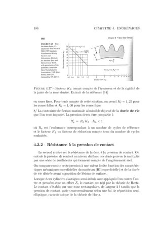 186 CHAPITRE 4. ENGRENAGES
Figure 4.37 – Facteur KB tenant compte de l’épaisseur et de la rigidité de
la jante de la roue dentée. Extrait de la référence [14]
en roues fixes. Pour tenir compte de cette solution, on prend KI = 1, 25 pour
les roues folles et KI = 1, 00 pour les roues fixes.
8/ La contrainte de flexion maximale admissible dépend de la durée de vie
que l’on veut imposer. La pression devra être comparée à
R0
φ = Rφ KL KL  1
où Rφ est l’endurance correspondant à un nombre de cycles de référence
et le facteur KL un facteur de réduction compte tenu du nombre de cycles
souhaités.
4.3.2 Résistance à la pression de contact
Le second critère est la résistance de la dent à la pression de contact. On
calcule la pression de contact au niveau du flanc des dents puis on la multiplie
par une série de coefficients qui tiennent compte de l’engrènement réel.
On compare ensuite cette pression à une valeur limite fonction des caractéris-
tiques mécaniques superficielles du matériau (HB superficielle) et de la durée
de vie désirée avant apparition de lésions de surface.
Lorsque deux cylindres élastiques semi-infinis sont appliqués l’un contre l’au-
tre et pressées avec un effort Fn le contact est régi par la théorie de Hertz.
Le contact s’établit sur une zone rectangulaire, de largeur 2 l tandis que la
pression de contact varie transversalement selon une loi de répartition semi
elliptique, caractéristique de la théorie de Hertz.
 