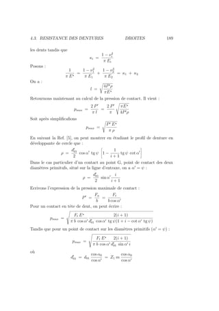 4.3. RESISTANCE DES DENTURES DROITES 189
les dents tandis que
κi =
1 − ν2
i
π Ei
Posons :
1
π E?
=
1 − ν2
1
π E1
+
1 − ν2
2
π E2
= κ1 + κ2
On a :
l =
4P0ρ
πE?
Retournons maintenant au calcul de la pression de contact. Il vient :
pmax =
2 P0
π l
=
2 P0
π
s
πE?
4P0ρ
Soit après simplificafions
pmax =
s
P0 E?
π ρ
En suivant la Ref. [5], on peut montrer en étudiant le profil de denture en
développante de cercle que :
ρ =
d0
01
2
cos α0
tg ψ
ñ
1 −
1
i + 1
tg ψ cot α0
ô
Dans le cas particulier d’un contact au point G, point de contact des deux
diamètres primitufs, situé sur la ligne d’entraxe, on a α0
= ψ :
ρ =
d0
01
2
sin α0 i
i + 1
Ecrivons l’expression de la pression maximale de contact :
P0
=
Fn
b
=
Ft
b cos α0
Pour un contact en tête de dent, on peut écrire :
pmax =
Ã
Ft E?
π b cos α0
2(i + 1)
d0
01 cos α0 tg ψ(1 + i − cot α0 tg ψ)
Tandis que pour un point de contact sur les diamètres primitifs (α0
= ψ) :
pmax =
Ã
Ft E?
π b cos α0
2(i + 1)
d0
01 sin α0 i
où
d0
01 = d01
cos α0
cos α0
= Z1 m
cos α0
cos α0
 