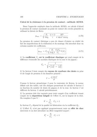 190 CHAPITRE 4. ENGRENAGES
Calcul de la résistance à la pression de contact - méthode AGMA
Dans l’approche employée dans la méthode AGMA, on calcule d’abord
la pression de contact maximale au point de contact des cercles primitifs en
utilisant la théorie de Hertz.
pmax =
s
Ft
b d01
(i + 1)
i
2E?
π sin α0 cos α0
(4.70)
La pression de contact théorique a peu de chance d’exister en réalité du
fait des imperfections de la réalisation et du montage. On introduit donc un
certains nombre de coefficients.
pmax = Cp
s
Ft
b d0 I
CaCm
Cv
CsCf (4.71)
1/ Le coefficient Cp est le coefficient élastique qui rend compte de la
différence éventuelle des modules élastiques de la roue et du pignon :
Cp =
Ã
1
π
h
1−ν2
1
π E1
+
1−ν2
2
π E2
i
2/ Le facteur I tient compte des rayons de courbure des dents en prise
et de l’angle de pression et du diamétre primitif :
I =
ρ cos α0
d0
Comme le facteur géométrique J pour la contrainte de flexion, la norme
définit soit des tables, soit des abaques permettant de calculer le facteur I
en fonction du nombre de dents du pignon et de la roue. Le facteur I est
différent du facteur J calculé précédemment.
3/ La pression doit étre majorée pour tenir compte d’un coefficient tenant
compte de la répartition inégale de l’effort Fn sur la largeur de la dent.
On remplace b par b’ :
b0
=
b
Cm
Cm  1
Le facteur Cm dépend de la qualité de fabrication via la coefficient Qv.
4/ L’effort Fn n’est pas appliqué progressivement mais un effet de choc
intervient et on doit introduire un effort tangentiel majoré :
F0
t =
Ft
Cv
Cv  1
 