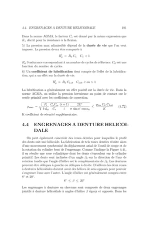4.4. ENGRENAGES A DENTURE HELICOIDALE 191
Dans la norme AGMA, le facteur Cv est donné par la même expression que
Kv décrit pour la résistance à la flexion.
5/ La pression max adimissible dépend de la durée de vie que l’on veut
imposer. La pression devra étre comparée à
R0
φ = Rφ CL CL  1
Rφ l’endurance correspondant à un nombre de cycles de référence. CL est une
fonction du nombre de cycles.
6/ Un coefficient de lubrification tient compte de l’effet de la lubridica-
tion, qui a un effet sur la durée de vie.
R0
φ = Rφ CLub CLub  ou  1
La lubrification a généralement un effet positif sur la durée de vie. Dans la
norme AGMA, on utilise la pression hertzienne au point de contact sur le
cercle primitif avec les coefficients de correction.
pmax =
s
Ft
b d01
CaCm
Cv
(i + 1)
i
2E?
π sin α0 cos α0
≤
plim CL CLub
K
(4.72)
K coefficient de sécurité supplémentaire.
4.4 ENGRENAGES A DENTURE HELICOI-
DALE
On peut également concevoir des roues dentées pour lesquelles le profil
des dents suit une hélicoı̈de. La fabrication de tels roues dentées résulte alors
d’une mouvement synchronisé du déplacement axial de l’outil de coupe et de
la rotation du cylindre brut de l’engrenage. Comme l’indique la Figure 4.41,
il en résulte une roue cylindrique dont les dents s’enroulent sur le cylindre
primitif. Les dents sont inclinées d’un angle β0 sur la direction de l’axe de
rotation tandis que l’angle d’hélice est le complémentaire de β0. Les dentures
peuvent être obliques à gauche ou obliques à droite. D’ailleurs les deux roues
à dentures hélicoı̈dales doivent avoir des hélices de sens opposés pour pouvoir
s’engrener l’une avec l’autre. L’angle d’hélice est généralement compris entre
8◦
et 20◦
.
8◦
≤ β ≤ 20◦
Les engrenages à dentures en chevrons sont composés de deux engrenages
jointifs à denture hélicoı̈dale à angles d’hélice β égaux et opposés. Dans les
 