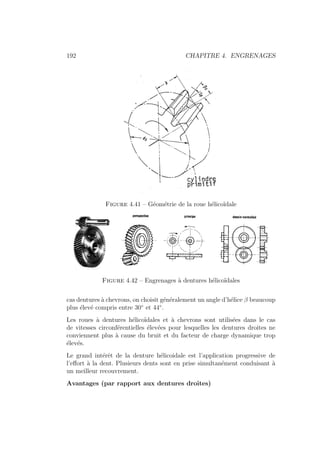 192 CHAPITRE 4. ENGRENAGES
Figure 4.41 – Géométrie de la roue hélicoı̈dale
Figure 4.42 – Engrenages à dentures hélicoı̈dales
cas dentures à chevrons, on choisit généralement un angle d’hélice β beaucoup
plus élevé compris entre 30◦
et 44◦
.
Les roues à dentures hélicoı̈dales et à chevrons sont utilisées dans le cas
de vitesses circonférentielles élevées pour lesquelles les dentures droites ne
conviennent plus à cause du bruit et du facteur de charge dynamique trop
élevés.
Le grand intérêt de la denture hélicoidale est l’application progressive de
l’effort à la dent. Plusieurs dents sont en prise simultanément conduisant à
un meilleur recouvrement.
Avantages (par rapport aux dentures droites)
 