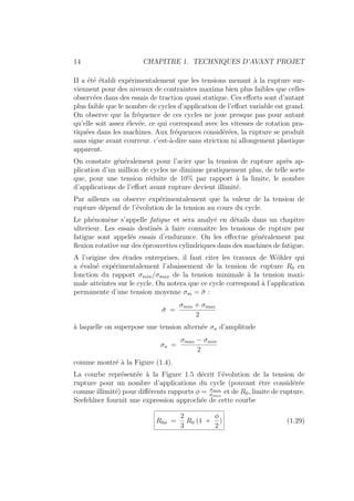 14 CHAPITRE 1. TECHNIQUES D’AVANT PROJET
II a été établi expérimentalement que les tensions menant à la rupture sur-
viennent pour des niveaux de contraintes maxima bien plus faibles que celles
observées dans des essais de traction quasi statique. Ces efforts sont d’autant
plus faible que le nombre de cycles d’application de l’effort variable est grand.
On observe que la fréquence de ces cycles ne joue presque pas pour autant
qu’elle soit assez élevée, ce qui correspond avec les vitesses de rotation pra-
tiquées dans les machines. Aux fréquences considérées, la rupture se produit
sans signe avant courreur. c’est-à-dire sans striction ni allongement plastique
apparent.
On constate généralement pour l’acier que la tension de rupture après ap-
plication d’un million de cycles ne diminue pratiquement plus, de telle sorte
que, pour une tension réduite de 10% par rapport à la limite, le nombre
d’applications de l’effort avant rupture devient illimité.
Par ailleurs on observe expérimentalement que la valeur de la tension de
rupture dépend de l’évolution de la tension au cours du cycle.
Le phénomène s’appelle fatigue et sera analyé en détails dans un chapitre
ulterieur. Les essais destinés à faire connaı̂tre les tensions de rupture par
fatigue sont appelés essais d’endurance. On les effectue généralement par
flexion rotative sur des éprouvettes cylindriques dans des machines de fatigue.
A l’origine des études entreprises, il faut citer les travaux de Wöhler qui
a évalué expérimentalement l’abaissement de la tension de rupture R0 en
fonction du rapport σmin/σmax de la tension minimale à la tension maxi-
male atteintes sur le cycle. On notera que ce cycle correspond à l’application
permanente d’une tension moyenne σm = σ̄ :
σ̄ =
σmin + σmax
2
à laquelle on superpose une tension alternée σa d’amplitude
σa =
σmax − σmin
2
comme montré à la Figure (1.4).
La courbe représentée à la Figure 1.5 décrit l’évolution de la tension de
rupture pour un nombre d’applications du cycle (pouvant être considérée
comme illimité) pour différents rapports φ = σmin
σmax
et de R0, limite de rupture.
Seefehlner fournit une expression approchée de cette courbe
R0φ =
2
3
R0 (1 +
φ
2
) (1.29)
 