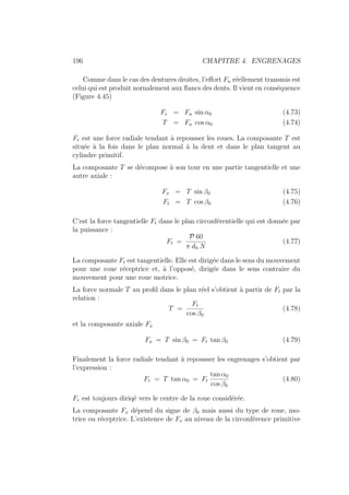 196 CHAPITRE 4. ENGRENAGES
Comme dans le cas des dentures droites, l’effort Fn réellement transmis est
celui qui est produit nornalement aux flancs des dents. Il vient en conséquence
(Figure 4.45)
Fr = Fn sin α0 (4.73)
T = Fn cos α0 (4.74)
Fr est une force radiale tendant à repousser les roues. La composante T est
située à la fois dans le plan normal à la dent et dans le plan tangent au
cylindre primitif.
La composante T se décompose à son tour en une partie tangentielle et une
autre axiale :
Fx = T sin β0 (4.75)
Ft = T cos β0 (4.76)
C’est la force tangentielle Ft dans le plan circonférentielle qui est donnée par
la puissance :
Ft =
P 60
π d0 N
(4.77)
La composante Ft est tangentielle. Elle est dirigée dans le sens du mouvement
pour une roue réceptrice et, à l’opposé, dirigée dans le sens contraire du
mouvement pour une roue motrice.
La force normale T au profil dans le plan réel s’obtient à partir de Ft par la
relation :
T =
Ft
cos β0
(4.78)
et la composante axiale Fx
Fx = T sin β0 = Ft tan β0 (4.79)
Finalement la force radiale tendant à repousser les engrenages s’obtient par
l’expression :
Fr = T tan α0 = Ft
tan α0
cos β0
(4.80)
Fr est toujours diriqé vers le centre de la roue considérée.
La composante Fx dépend du signe de β0 mais aussi du type de roue, mo-
trice ou réceptrice. L’existence de Fx au niveau de la circonférence primitive
 