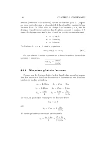 198 CHAPITRE 4. ENGRENAGES
rotation (section en traits continus) passant par le même point A. Coupons
ces plans particuliers par le plan primitif de la crémaillère, matéria1isé par
les traits d’axe. On définit ainsi un triangle dont les côtés st et sn sont les
demi-pas respectivement contenus dans les plans apparent et normal. Si h
mesure la distance entre A et le plan primitif, on peut écrire successivement :
sn = st cos β0
st = h tan α0t
sn = h tan α0
En éliminant h, st et sn, il vient la proposition :
tan α0t cos β0 = tan α0 (4.81)
On peut obtenir la même expression en utilisant les valeurs des modules
normaux et apparents,
tan α0t =
tan α0
cos β0
4.4.4 Dimensions générales des roues
Comme pour les dentures droites, la dent dans le plan normal est norma-
lisée. Les hauteurs et diamètres d’addendum et de dedendum sont donnés en
fonction du module normal mn :
ha = 1, 00 mn da = Z mt + 2mn
hf = 1, 25 mn df = Z mt − 2, 5mn
S0n =
π mn
2
S0t =
π mt
2
=
S0n
cos β0
En outre, on peut écrire comme pour les dentures droites
π d0 = pt Z
soit
d0 = Z mt = Z
mn
cos β0
Il s’ensuit que l’entraxe se calcule par la formule
a0 =
d01 + d02
2
=
Z1 + Z2
2 cos β0
mn
 