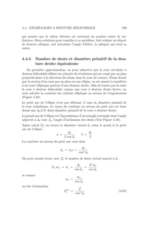 4.4. ENGRENAGES A DENTURE HELICOIDALE 199
qui montre que la valeur obtenue est rarement un nombre entier de mi-
limètres. Deux solutions pour remédier à ce problème. Soit réaliser un déport
de denture adéquat, soit introduire l’angle d’hélice β0 adéquat qui rend a0
entier.
4.4.5 Nombre de dents et diamètre primitif de la den-
ture droite équivalente
En première approximation, on peut admettre que la roue circulaire à
denture hélicoı̈dale définit un cylinclre de révolution qui est coupé par un plan
perperdiculaire à la direction des dents dans la zone de contact. Etant donné
que la section d’un cône par un plan est une ellipse, on est amené à considérer
à un tracé elliptique porteur d’une denture droite. Afin de traiter par la suite
la roue à denture hélicoidale comme une roue à denture droite fictive, on
veut calculer la courbure du cylindre elliptique au niveau de l’engrènement
(Figure 4.48).
Le petit axe de l’ellipse n’est pas déformé, il vaut d0 diamètre primitif de
la roue cylindrique. Le rayon de courbure au niveau du petit axe est donc
donné par d0/2 le demi diamètre primitif de la roue à denture droite.
Le grand axe de l’ellipse est l’hypothénuse d’un triangle rectangle dont l’angle
adjacent à d0 vaut β0, l’angle d’inclinaison des dents (Voir Figure 4.48).
Après calcul [5], on trouve le diamètre virtuel dv selon le grand et le petit
axe de l’ellipse :
a =
d0
2 cos β0
b =
d0
2
La courbure au niveau du petit axe vaut donc
dv = 2 ρ =
d0
cos2 β0
On peut ensuite écrire avec Zv le nombre de dents virtuel associé à dv
Zv mn = dv =
d0
cos β0
=
Z mt
cos β0
et comme
mt =
mn
cos β0
on tire l’estimation
Z(1)
v =
Z
cos3 β0
(4.82)
 