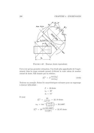 200 CHAPITRE 4. ENGRENAGES
Figure 4.48 – Denture droite équivalente
Ceci n’est qu’une première estimation. Une étude plus approfondie de l’engrè-
nement dans la coupe normale permet d’obtenir la vraie valeur de nombre
virtuel de dents. Elle donnée par la relation :
Z(2)
v = Z
inv(α0t)
inv(α0)
(4.83)
Traitons un exemple. Soient les caractéristiques suivantes pour un engrenage
à denture hélicoı̈dale :
Z = 20 dents
α0 = 20◦
β0 = 15◦
Il vient
Z(1)
v =
20
cos3 15◦
= 22, 19 dents
α0t = tan−1
Ç
tan 20◦
cos 15◦
å
= 20, 6469◦
Z(2)
v = 20
inv(20, 6469◦
)
inv(20◦)
= 22, 07 dents
 