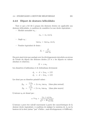 4.4. ENGRENAGES A DENTURE HELICOIDALE 201
4.4.6 Déport de dentures hélicoı̈dales
Tout ce qui a été dit à propos des dentures droites est applicable aux
dentures hélicoidales, à condition de considérer la roue droite équivalente :
— Module normalisé mn :
mn = mt cos β0
— Angle α0 :
tan α0 = tan α0t cos β0
— Nombre équivalent de dents :
Zv =
Z
cos3 β0
On peut ainsi écrire par analogie avec les développements introduits au niveau
de l’étude du déport des dentures droites (X et x les déports en valeurs
absolues et relatives).
X = x mn
Les diamètres d’addendum et de dedendumn deviennent
da = d + 2 mn + 2 X
df = d − 2 mn + 2 X
Les demi pas au diamètre primitif valent :
S0n =
π mn
2
+ 2 x mn tan α0 (dans plan normal)
S0t =
π mt
2
+ 2 x mn tan α0t (dans plan moyen)
L’entraxe a0 est donné par :
a ∼
= a0 +
(x1 + x2) mn
4
q
1 + 26 x1+x2
Z1v+Z2v
L’entraxe a peut être calculé exactement à partir des caractéristiques de la
denture droite équivalente, à condition de négliger la variation de β0 sur la
hauteur de la dent (même ”pas” d’hélice , mais développement π d différent).
 