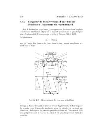 202 CHAPITRE 4. ENGRENAGES
4.4.7 Longueur de recouvrement d’une denture
hélicoı̈dale. Paramètre de recouvrement
Soit Sp le déealage entre les sections apparentes des dents dans les plans
transversaux limitant la largeur de la roue et mesuré dans le plan tangent
aux cylindres primitifs des roues en prise (voir Figures 4.41 et 4.49).
On peut écrire
Sp = b tan β0
avec β0 l’angle d’inclinaison des dents dans le plan tangent au cylindre pri-
mitif dans la roue.
Figure 4.49 – Recouvrement des dentures hélicoı̈dales
Lorsque le flanc d’une dent en prise au niveau du plan limite de la roue passe
du premier point d’approche au dernier point de retraite, on parcourt une
distance eα, la longueur de conduite projetée mesurée sur l’intersection d’un
plan perpendiculaire à l’axe de rotation et du plan tangent aux cylindres
primitifs.
 
