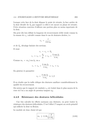 4.4. ENGRENAGES A DENTURE HELICOIDALE 203
Lorsque cette face de la dent dépasse le point de retraite, la face arrière de
la dent décalée de Sp par rapport à celle-ci est encore en phase de retraite.
Cette situation concerne d’ailleurs une portion plus ou moins inportante de
la dent.
On peut dès lors définir la longueur de recouvrement réelle totale comme la
la somme de eα, calculée comme dans le cas de dentures droites, i.e.
eα =
l
cos α0t
et de Sp, décalage linéaire des sections.
Il vient
eγ = eα + Sp
γ = α +
Sp
pt
= α +
b tan β0
π mt
Comme mt = mn/ cos β0, on a
γ = α +
b sin β0
π mn
= α + β
En général, le paramètre
β =
b sin β0
π mn
≈ 1, 2
Il en résulte que la taille oblique des dentures améliore considérablement la
qualité du recouvrement.
On notera que le rapport de conduite α est évalué dans le plan moyen de la
roue où l’on a un angle de pression tangent α0t.
4.4.8 Résistance des dentures hélicoı̈dales
Une fois calculés les efforts normaux aux dentures, on peut traiter la
résistance des dentures hélicoı̈dales. C’est l’effort T tangent au cercle primitif
qui sollicite la dent en flexion.
Le module est donc choisi tel que
mr ≥ 2, 34
s
T
k Rφ
(4.84)
 