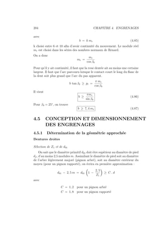 204 CHAPITRE 4. ENGRENAGES
avec
b = k mr (4.85)
k choisi entre 6 et 10 afin d’avoir continuité du mouvement. Le module réel
mr est choisi dans les séries des nombres normaux de Renard.
On a donc
mt =
mr
cos β0
Pour qu’il y ait continuité, il faut que la roue dentée ait au moins une certaine
largeur. Il faut que l’arc parcouru lorsque le contact court le long du flanc de
la dent soit plus grand que l’arc du pas apparent.
b tan β0 ≥ pt =
π mr
cos β0
Il vient
b ≥
πmr
sin β0
(4.86)
Pour β0 = 25◦
, on trouve
b ≥ 7, 4 mr (4.87)
4.5 CONCEPTION ET DIMENSIONNEMENT
DES ENGRENAGES
4.5.1 Détermination de la géométrie approchée
Dentures droites
Sélection de Z1 et de d01
On sait que le diamètre primitif d01 doit être supérieur au diamètre de pied
df , d’au moins 2,5 modules m. Assimilant le diamètre de pied soit au diamètre
de l’arbre légèrernent majoré (pignon arbré), soit au diamètre extérieur du
moyeu (pour un pignon rapporté), on écrira en première approximation :
d01 − 2, 5 m = d01
Ç
1 −
2, 5
Z1
å
≥ C . d
avec
C = 1, 2 pour un pignon arbré
C = 1, 8 pour un pignon rapporté
 