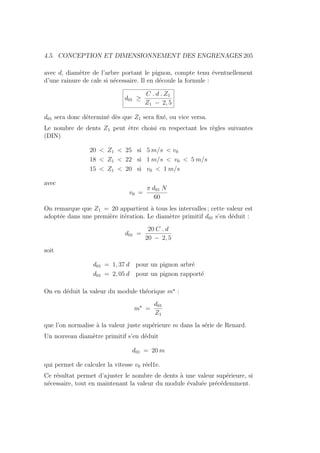 4.5. CONCEPTION ET DIMENSIONNEMENT DES ENGRENAGES 205
avec d, diamètre de l’arbre portant le pignon, compte tenu éventuellement
d’une rainure de cale si nécessaire. Il en découle la formule :
d01 ≥
C . d . Z1
Z1 − 2, 5
d01 sera donc déterminé dès que Z1 sera fixé, ou vice versa.
Le nombre de dents Z1 peut être choisi en respectant les règles suivantes
(DIN)
20  Z1  25 si 5 m/s  v0
18  Z1  22 si 1 m/s  v0  5 m/s
15  Z1  20 si v0  1 m/s
avec
v0 =
π d01 N
60
On remarque que Z1 = 20 appartient à tous les intervalles ; cette valeur est
adoptée dans une première itération. Le diamètre primitif d01 s’en déduit :
d01 =
20 C . d
20 − 2, 5
soit
d01 = 1, 37 d pour un pignon arbré
d01 = 2, 05 d pour un pignon rapporté
On en déduit la valeur du module théorique m?
:
m?
=
d01
Z1
que l’on normalise à la valeur juste supérieure m dans la série de Renard.
Un nouveau diamètre primitif s’en déduit
d01 = 20 m
qui permet de calculer la vitesse v0 réel1e.
Ce résultat permet d’ajuster le nombre de dents à une valeur supérieure, si
nécessaire, tout en maintenant la valeur du module évaluée précédemment.
 