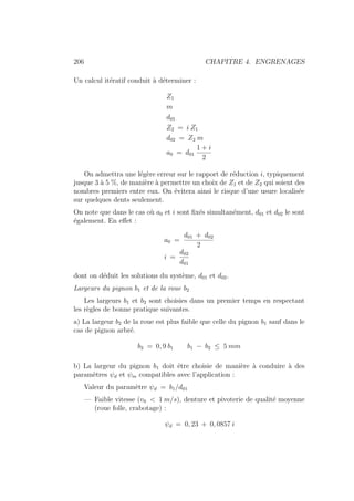 206 CHAPITRE 4. ENGRENAGES
Un calcul itératif conduit à déterminer :
Z1
m
d01
Z2 = i Z1
d02 = Z2 m
a0 = d01
1 + i
2
On admettra une légère erreur sur le rapport de réduction i, typiquement
jusque 3 à 5 %, de manière à permettre un choix de Z1 et de Z2 qui soient des
nombres premiers entre eux. On évitera ainsi le risque d’une usure localisée
sur quelques dents seulement.
On note que dans le cas où a0 et i sont fixés simultanément, d01 et d02 le sont
également. En effet :
a0 =
d01 + d02
2
i =
d02
d01
dont on déduit les solutions du système, d01 et d02.
Largeurs du pignon b1 et de la roue b2
Les largeurs b1 et b2 sont choisies dans un premier temps en respectant
les règles de bonne pratique suivantes.
a) La largeur b2 de la roue est plus faible que celle du pignon b1 sauf dans le
cas de pignon arbré.
b2 = 0, 9 b1 b1 − b2 ≤ 5 mm
b) La largeur du pignon b1 doit être choisie de manière à conduire à des
paramètres ψd et ψm compatibles avec l’application :
Valeur du paramètre ψd = b1/d01
— Faible vitesse (v0  1 m/s), denture et pivoterie de qualité moyenne
(roue folle, crabotage) :
ψd = 0, 23 + 0, 0857 i
 
