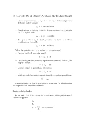 4.5. CONCEPTION ET DIMENSIONNEMENT DES ENGRENAGES 207
— Vitesse moyenne (entre ∼ 1 m/s  v0  5 m/s), denture et pivoterie
de bonne qualité normale.
ψd = 0, 50 + 0, 0857 i
— Grande vitesse et durée de vie élevée ; denture et pivoterie très soignées
(v0 ' 5 m/s et plus).
ψd = 0, 80 + 0, 0857 i
— Très grande vitesse (v0  5 m/s), durée de vie élevée ; la meilleure
précision pour l’ensemble.
ψd = 1, 20 + 0, 0857 i
Valeur du paramètre ψM = b1/m (ψm = 15 en moyenne)
— Denture coulée, de mauvaise qualité.
8  ψm  10
— Denture soignée mais problème de parallélisme, déformée d’arbre (roue
en porte-à-faux).
10  ψm  15
— Denture soignée et parallélisme très correct.
15  ψm  30
— Meilleure qualité de denture, appui très rigide et excellent parallélisme.
30  ψm
c) Les valeurs b1m et b1d sont généralement différentes. On adoptera alors
leur moyenne dans les calculs ultérieurs.
Dentures hélicoı̈dales
La méthode développée pour la denture droite est valable jusqu’au calcul
du module apparent
Z1
d01
mt =
d01
Z1
non normalisé
 