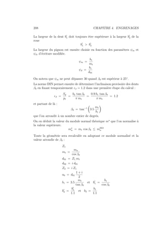 208 CHAPITRE 4. ENGRENAGES
La largeur de la dent b0
1 doit toujours être supérieure à la largeur b0
2 de la
roue
b0
1  b0
2
La largeur du pignon est ensuite choisie en fonction des paramètres ψm et
ψd, d’écriture modifiée.
ψm =
b1
mt
ψd =
b1
d01
On notera que ψm ne peut dépasser 30 quand β0 est supérieur à 25◦
.
La norme DIN permet ensuite de déterminer l’inclinaison provisoire des dents
β0 en fixant temporairement β = 1.2 dans une première étape du calcul :
β =
Sp
pt
=
b2 tan β0
π mt
=
0.9 b1 tan β0
π mt
= 1.2
et partant de là :
β0 = tan−1
Ç
3.5
mt
b1
å
que l’on arrondit à un nombre entier de degrés.
On en déduit la valeur du module normal théorique m?
que l’on normalise à
la valeur supérieure.
m?
n = mt cos β0 ≤ mISO
n
Toute la géométrie sera recalculée en adoptant ce module normalisé et la
valeur arrondie de β0 :
Z1
mt =
mn
cos β0
d01 = Z1 mt
d02 = i d01
Z2 = i Z1
a0 = d01
1 + i
2
b1 = 3.5
mt
tan β0
et b0
1 =
b1
cos β0
b0
2 =
b0
1
1.1
et b2 =
b1
1.1
 