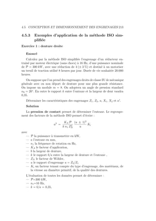 4.5. CONCEPTION ET DIMENSIONNEMENT DES ENGRENAGES 213
4.5.3 Exemples d’application de la méthode ISO sim-
plifiée
Exercice 1 : denture droite
Enoncé
Calculez par la méthode ISO simplifiée l’engrenage d’un réducteur en-
traı̂né par moteur électrique (sans chocs) à 16 Hz, d’une puissance nominale
de P = 300 kW, avec une réduction de 4 (± 3 %) et destiné à un motoriser
un treuil de traction utilisé 8 heures par jour. Durée de vie souhaitée 20.000
heures.
On suppose que l’on prend des engrenages droits de classe IV de mécanique
générale avec ou non déport de denture pour une plus grande résistance.
On impose un module m = 8. On adoptera un angle de pression standard
α0 = 20◦
. En outre le rapport k entre l’entraxe et la largeur de dent vaudra
0,35.
Déterminer les caractéristiques des engrenages Z1, Z2, a, X1, X2 et α0
.
Solution
La pression de contact permet de déterminer l’entraxe. Le regroupe-
ment des facteurs de la méthode ISO permet d’écrire :
a3
=
KA P
k n1 Z2
N
(u ± 1)3
u
Ki
avec
— P la puissance à transmettre en kW,
— a l’entraxe en mm,
— n1 la fréquence de rotation en Hz,
— KA le facteur d’application,
— b la largeur de denture,
— k le rapport b/a entre la largeur de denture et l’entraxe ,
— ZN le facteur de Wöhler,
— u le rapport d’engrenage u = Z2/Z1
— Ki un facteur tenant compte du type d’engrenage, des matériaux, de
la vitesse au diamètre primitif, de la qualité des dentures.
L’évaluation de toutes les données permet de déterminer :
— P=300 kW,
— n1=16 Hz,
— k = b/a = 0,35,
 