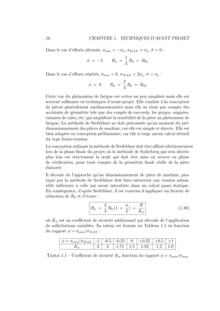 16 CHAPITRE 1. TECHNIQUES D’AVANT PROJET
Dans le cas d’efforts alternés, σmin = −σa, σMAX = σa, σ̄ = 0 :
φ = −1 Rφ =
1
3
R0 = R01
Dans le cas d’efforts répétés, σmin = 0, σMAX = 2σa, σ̄ = σa :
φ = 0 Rφ =
2
3
R0 = R02
Cette vue du phénomène de fatigue est certes un peu simpliste mais elle est
souvent suffisante en techniques d’avant-projet. Elle conduit à la conception
de pièces généralenent surdimensionnées mais elle ne tient pas compte des
accidents de géométrie tels que des congés de raccords, les gorges, saignées,
rainures de cales, etc. qui amplifient la sensibilité de la pièce au phénomene de
fatigue. La méthode de Seefehlner ne doit préconisée qu’au moment du pré-
dimensionnement des pièces de machine, car elle est simple et directe. Elle est
bien adaptée en conception préliminaire, car elle n’exige aucun calcul itératif
du type forme-tension.
La conception utilisant la méthode de Seefehlner doit être affinée ultérieurement
lors de la phase finale du projet où la méthode de Soderberg qui sera décrite
plus loin est strictement la seule qui doit être mise en oeuvre en phase
de vérification, pour tenir compte de la géométrie finale réelle de la pièce
élaborée.
Il découle de l’approche qu’un dimensionnement de pièce de machine, pra-
tiqué par la méthode de Seefehlner doit faire intervenir une tension admis-
sible inférieure à celle qui serait introduite dans un calcul quasi statique.
En conséquence, d’après Seefehlner, il est convenu d’appliquer un facteur de
réduction de R0 et d’écrire :
Rφ =
2
3
R0 (1 +
φ
2
) =
R
Kφ
(1.30)
où Kφ est un coefficient de sécurité additionnel qui découle de l’application
de sollicitations variables. Sa valeur est fournie au Tableau 1.1 en fonction
du rapport φ = σmin/σMAX :
φ = σmin/σMAX -1 -0.5 -0.25 0 +0.25 +0.5 +1
Kφ 3 2 1.71 1.5 1.33 1.2 1.0
Table 1.1 – Coefficient de sécurité Kφ fonction du rapport φ = σmin/σmax
 