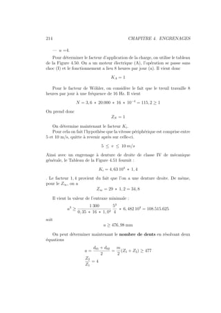 214 CHAPITRE 4. ENGRENAGES
— u =4.
Pour déterminer le facteur d’application de la charge, on utilise le tableau
de la Figure 4.50. On a un moteur électrique (A), l’opération se passe sans
choc (I) et le fonctionnement a lieu 8 heures par jour (a). Il vient donc
KA = 1
Pour le facteur de Wöhler, on considère le fait que le treuil travaille 8
heures par jour à une fréquence de 16 Hz. Il vient
N = 3, 6 ∗ 20.000 ∗ 16 ∗ 10−4
= 115, 2 ≥ 1
On prend donc
ZN = 1
On détermine maintenant le facteur Ki.
Pour cela on fait l’hypothèse que la vitesse périphérique est comprise entre
5 et 10 m/s, quitte à revenir après sur celle-ci.
5 ≤ v ≤ 10 m/s
Ainsi avec un engrenage à denture de droite de classe IV de mécanique
générale, le Tableau de la Figure 4.51 fournit :
Ki = 4, 63 104
∗ 1, 4
. Le facteur 1, 4 provient du fait que l’on a une denture droite. De même,
pour le Z∞, on a
Z∞ = 29 ∗ 1, 2 = 34, 8
Il vient la valeur de l’entraxe minimale :
a3
≥
1 300
0, 35 ∗ 16 ∗ 1, 02
53
4
∗ 6, 482 104
= 108.515.625
soit
a ≥ 476, 98 mm
On peut déterminer maintenant le nombre de dents en résolvant deux
équations
a =
d01 + d02
2
=
m
2
(Z1 + Z2) ≥ 477
Z2
Z1
= 4
 