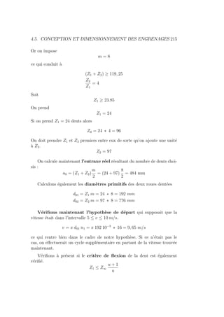 4.5. CONCEPTION ET DIMENSIONNEMENT DES ENGRENAGES 215
Or on impose
m = 8
ce qui conduit à
(Z1 + Z2) ≥ 119, 25
Z2
Z1
= 4
Soit
Z1 ≥ 23.85
On prend
Z1 = 24
Si on prend Z1 = 24 dents alors
Z2 = 24 ∗ 4 = 96
On doit prendre Z1 et Z2 premiers entre eux de sorte qu’on ajoute une unité
à Z2.
Z2 = 97
On calcule maintenant l’entraxe réel résultant du nombre de dents choi-
sis :
a0 = (Z1 + Z2)
m
2
= (24 + 97)
8
2
= 484 mm
Calculons également les diamètres primitifs des deux roues dentées
d01 = Z1 m = 24 ∗ 8 = 192 mm
d02 = Z2 m = 97 ∗ 8 = 776 mm
Vérifions maintenant l’hypothèse de départ qui supposait que la
vitesse était dans l’intervalle 5 ≤ v ≤ 10 m/s.
v = π d01 n1 = π 192 10−3
∗ 16 = 9, 65 m/s
ce qui rentre bien dans le cadre de notre hypothèse. Si ce n’était pas le
cas, on effectuerait un cycle supplémentaire en partant de la vitesse trouvée
maintenant.
Vérifions à présent si le critère de flexion de la dent est également
vérifié.
Z1 ≤ Z∞
u + 1
u
 