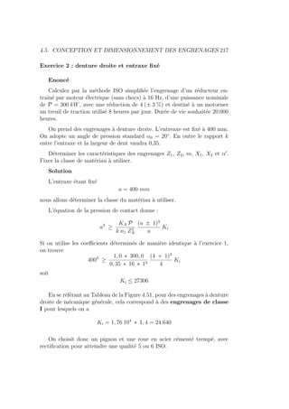 4.5. CONCEPTION ET DIMENSIONNEMENT DES ENGRENAGES 217
Exercice 2 : denture droite et entraxe fixé
Enoncé
Calculez par la méthode ISO simplifiée l’engrenage d’un réducteur en-
traı̂né par moteur électrique (sans chocs) à 16 Hz, d’une puissance nominale
de P = 300 kW, avec une réduction de 4 (± 3 %) et destiné à un motoriser
un treuil de traction utilisé 8 heures par jour. Durée de vie souhaitée 20.000
heures.
On prend des engrenages à denture droite. L’entreaxe est fixé à 400 mm.
On adopte un angle de pression standard α0 = 20◦
. En outre le rapport k
entre l’entraxe et la largeur de dent vaudra 0,35.
Déterminer les caractéristiques des engrenages Z1, Z2, m, X1, X2 et α0
.
Fixer la classe de matériau à utiliser.
Solution
L’entraxe étant fixé
a = 400 mm
nous allons déterminer la classe du matériau à utiliser.
L’équation de la pression de contact donne :
a3
≥
KA P
k n1 Z2
N
(u ± 1)3
u
Ki
Si on utilise les coefficients déterminés de manière identique à l’exercice 1,
on trouve
4003
≥
1, 0 ∗ 300, 0
0, 35 ∗ 16 ∗ 12
(4 + 1)3
4
Ki
soit
Ki ≤ 27306
En se référant au Tableau de la Figure 4.51, pour des engrenages à denture
droite de mécanique générale, cela correspond à des engrenages de classe
I pour lesquels on a
Ki = 1, 76 104
∗ 1, 4 = 24.640
On choisit donc un pignon et une roue en acier cémenté trempé, avec
rectification pour atteindre une qualité 5 ou 6 ISO.
 
