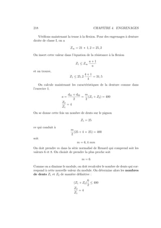 218 CHAPITRE 4. ENGRENAGES
Vérifions maintenant la tenue à la flexion. Pour des engrenages à denture
droite de classe I, on a
Z∞ = 21 ∗ 1, 2 = 25, 2
On insert cette valeur dans l’équation de la résistance à la flexion
Z1 ≤ Z∞
u + 1
u
et on trouve,
Z1 ≤ 25, 2
4 + 1
4
= 31, 5
On calcule maintenant les caractéristiques de la denture comme dans
l’exercice 1.
a =
d01 + d02
2
=
m
2
(Z1 + Z2) = 400
Z2
Z1
= 4
On se donne cette fois un nombre de dents sur le pignon
Z1 = 25
ce qui conduit à
m
2
(25 + 4 ∗ 25) = 400
soit
m = 6, 4 mm
On doit prendre m dans la série normalisé de Renard qui comprend soit les
valeurs 6 et 8. On choisit de prendre la plus proche soit
m = 6
Comme on a diminue le module, on doit recalculer le nombre de dents qui cor-
respond à cette nouvelle valeur du module. On détermine alors les nombres
de dents Z1 et Z2 de manière définitive :
(Z1 + Z2)
6
2
≤ 400
Z2
Z1
= 4
 