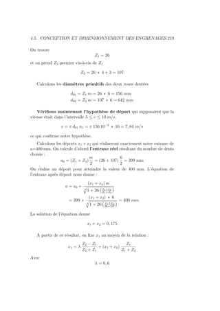 4.5. CONCEPTION ET DIMENSIONNEMENT DES ENGRENAGES 219
On trouve
Z1 = 26
et on prend Z2 premier vis-à-vis de Z1
Z2 = 26 ∗ 4 + 3 = 107
Calculons les diamètres primitifs des deux roues dentées
d01 = Z1 m = 26 ∗ 6 = 156 mm
d02 = Z2 m = 107 ∗ 6 = 642 mm
Vérifions maintenant l’hypothèse de départ qui supposaient que la
vitesse était dans l’intervalle 5 ≤ v ≤ 10 m/s.
v = π d01 n1 = π 156 10−3
∗ 16 = 7, 84 m/s
ce qui confirme notre hypothèse.
Calculons les déports x1 + x2 qui réaliseront exactement notre entraxe de
a=400 mm. On calcule d’abord l’entraxe réel résultant du nombre de dents
choisis :
a0 = (Z1 + Z2)
m
2
= (26 + 107)
6
2
= 399 mm
On réalise un déport pour atteindre la valeur de 400 mm. L’équation de
l’entraxe après déport nous donne :
a = a0 +
(x1 + x2) m
4
q
1 + 26
Ä
x1+x2
Z1+Z2
ä
= 399 +
(x1 + x2) ∗ 6
4
q
1 + 26
Ä
x1+x2
26+107
ä = 400 mm
La solution de l’équation donne
x1 + x2 = 0, 175
A partir de ce résultat, on fixe x1 au moyen de la relation :
x1 = λ
Z2 − Z1
Z2 + Z1
+ (x1 + x2)
Z1
Z1 + Z2
Avec
λ = 0, 6
 